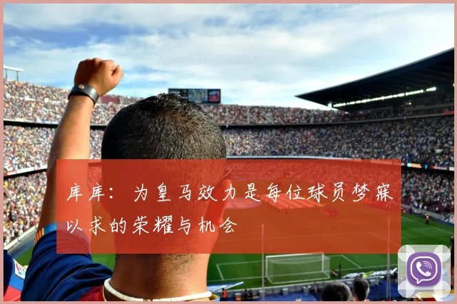 库库：为皇马效力是每位球员梦寐以求的荣耀与机会