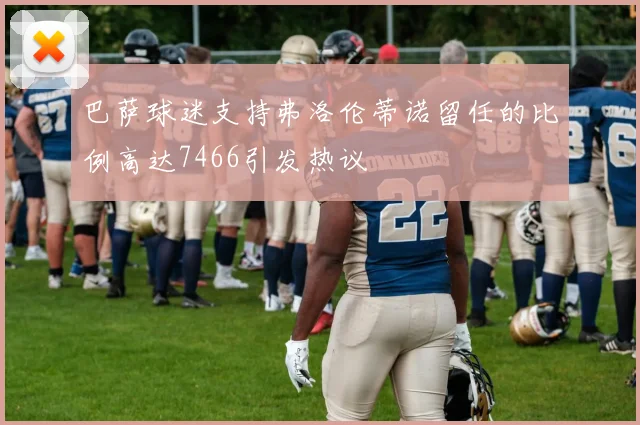 巴萨球迷支持弗洛伦蒂诺留任的比例高达7466引发热议