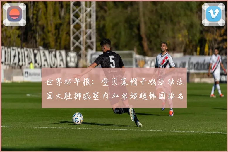 世界杯早报：登贝莱帽子戏法助法国大胜挪威塞内加尔超越韩国排名提升
