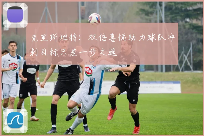 克里斯坦特：双倍喜悦助力球队冲刺目标只差一步之遥