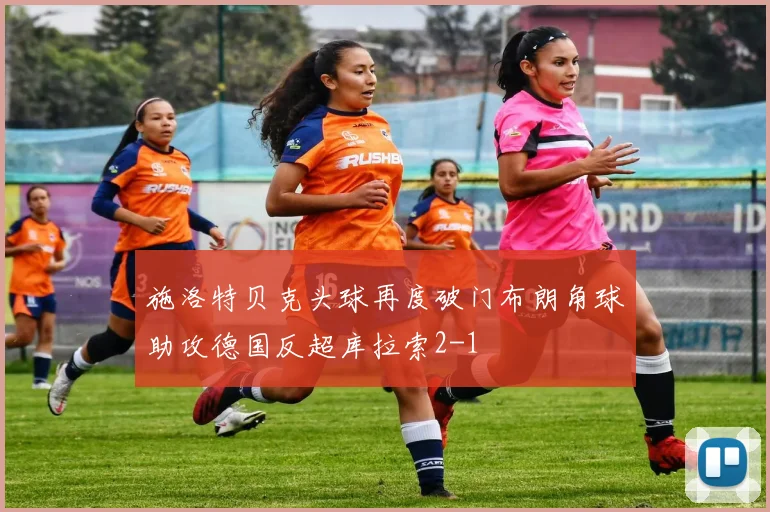 施洛特贝克头球再度破门布朗角球助攻德国反超库拉索2-1