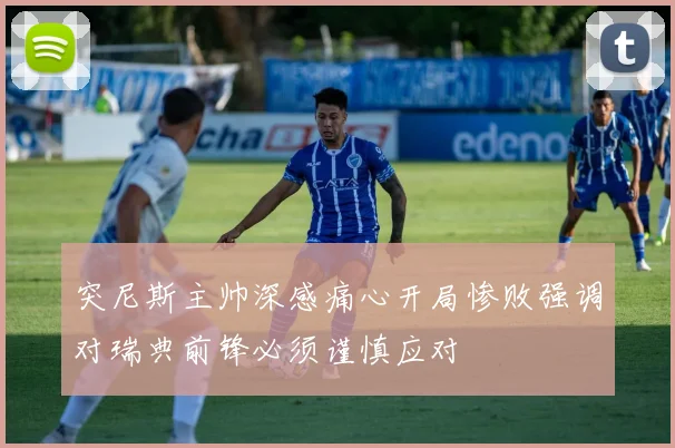 突尼斯主帅深感痛心开局惨败强调对瑞典前锋必须谨慎应对
