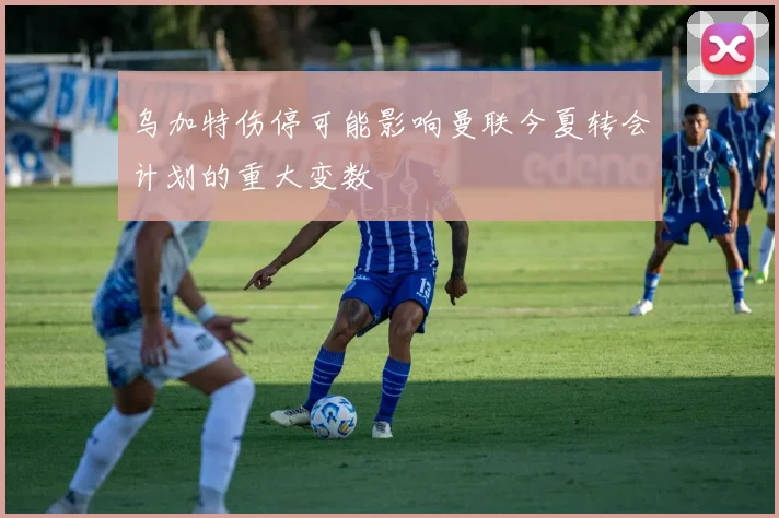 乌加特伤停可能影响曼联今夏转会计划的重大变数
