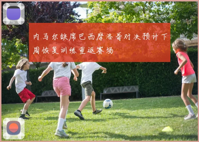内马尔缺席巴西摩洛哥对决预计下周恢复训练重返赛场