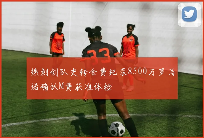 热刺创队史转会费纪录8500万罗马诺确认M费获准体检