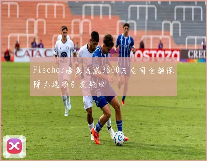 Fischer透露马威3800万合同全额保障无选项引发热议