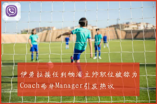 伊劳拉接任利物浦主帅职位被称为Coach而非Manager引发热议