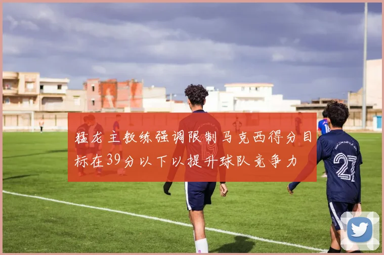 猛龙主教练强调限制马克西得分目标在39分以下以提升球队竞争力
