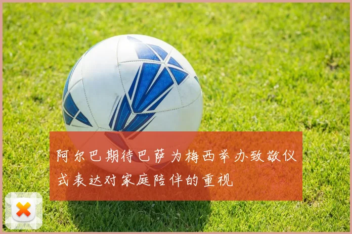 阿尔巴期待巴萨为梅西举办致敬仪式表达对家庭陪伴的重视