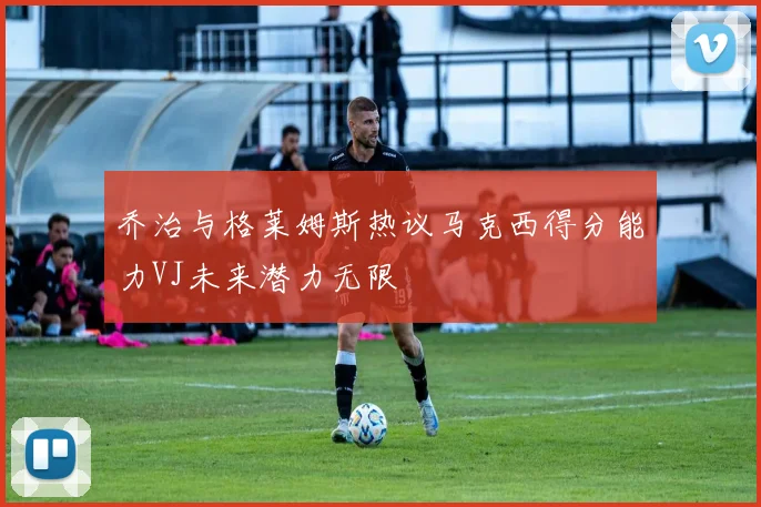 乔治与格莱姆斯热议马克西得分能力VJ未来潜力无限