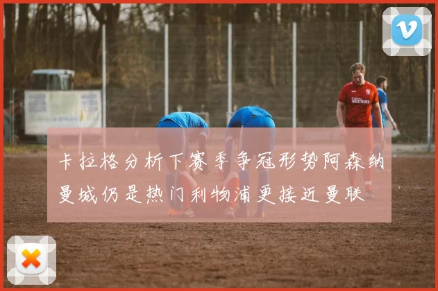 卡拉格分析下赛季争冠形势阿森纳曼城仍是热门利物浦更接近曼联