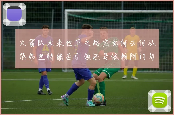 火箭队未来控卫之路究竟何去何从范弗里特能否引领还是依赖阿门与谢泼德