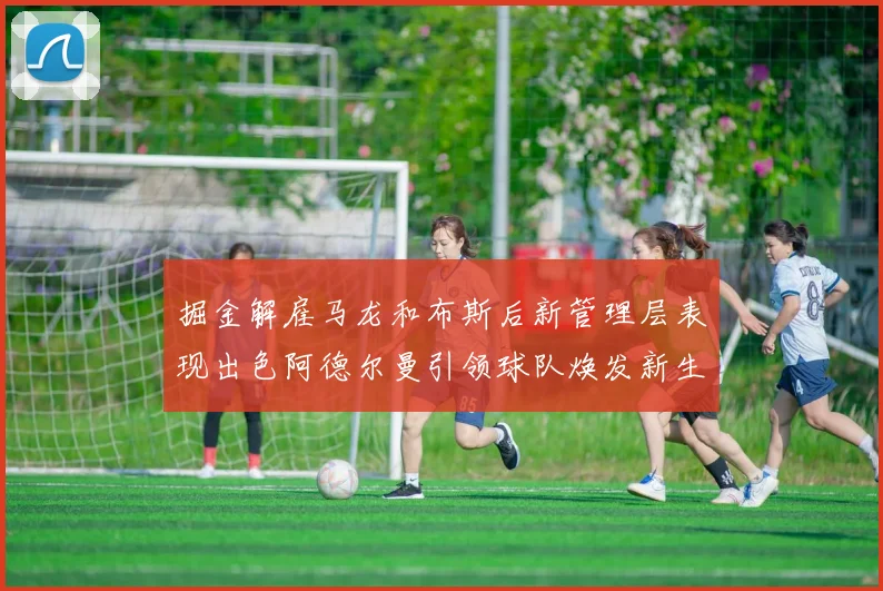 掘金解雇马龙和布斯后新管理层表现出色阿德尔曼引领球队焕发新生
