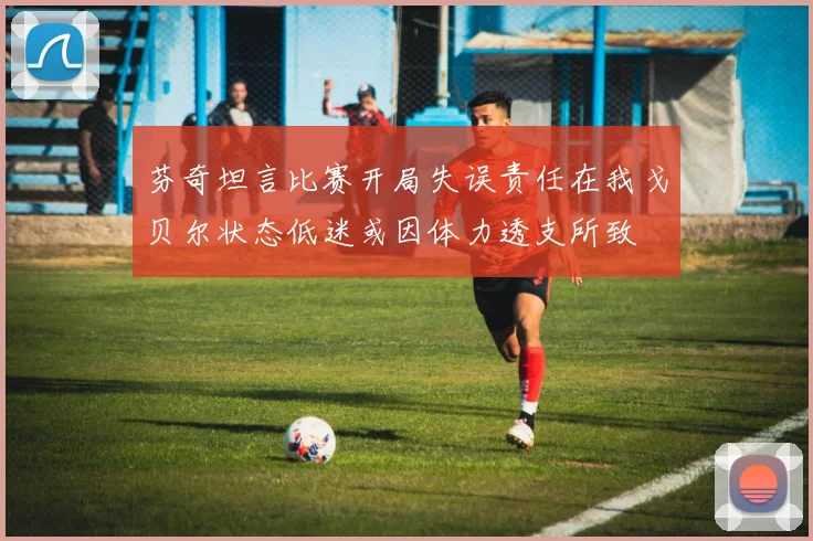 芬奇坦言比赛开局失误责任在我戈贝尔状态低迷或因体力透支所致