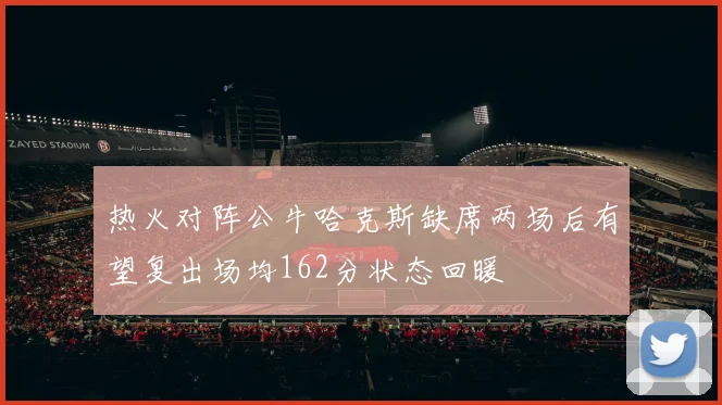 热火对阵公牛哈克斯缺席两场后有望复出场均162分状态回暖
