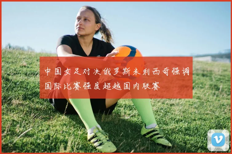 中国女足对决俄罗斯米利西奇强调国际比赛强度超越国内联赛