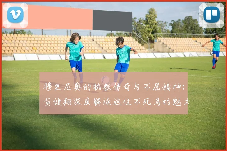 穆里尼奥的执教传奇与不屈精神：黄健翔深度解读这位不死鸟的魅力