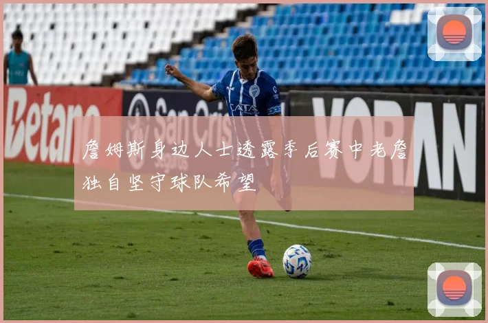 詹姆斯身边人士透露季后赛中老詹独自坚守球队希望