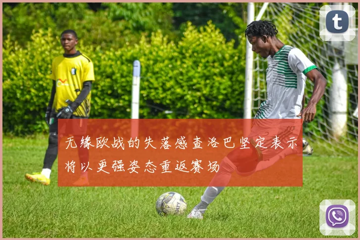 无缘欧战的失落感查洛巴坚定表示将以更强姿态重返赛场