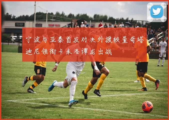 宁波与亚泰首发对决外援较量奇塔迪尼领衔卡米洛谭龙出战