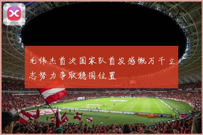 毛伟杰首次国家队首发感慨万千立志努力争取稳固位置